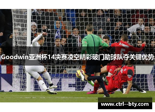 Goodwin亚洲杯14决赛凌空精彩破门助球队夺关键优势 Goodwin亚洲杯14决赛凌空精彩破门助球队夺关键优势