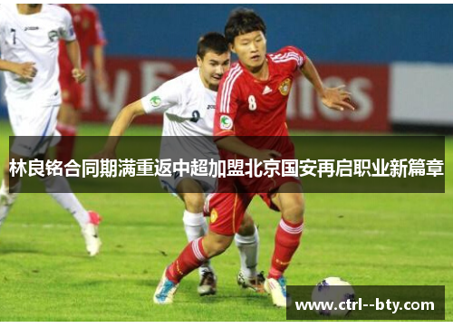 林良铭合同期满重返中超加盟北京国安再启职业新篇章