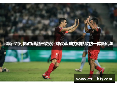 穆斯卡特引领中超激进攻势足球改革 助力球队攻防一体新风潮
