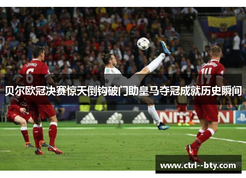 贝尔欧冠决赛惊天倒钩破门助皇马夺冠成就历史瞬间 贝尔欧冠决赛惊天倒钩破门助皇马夺冠成就历史瞬间