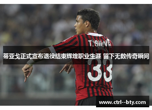 蒂亚戈正式宣布退役结束辉煌职业生涯 留下无数传奇瞬间