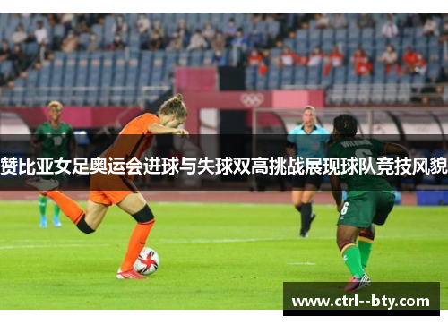 赞比亚女足奥运会进球与失球双高挑战展现球队竞技风貌