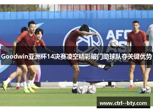 Goodwin亚洲杯14决赛凌空精彩破门助球队夺关键优势