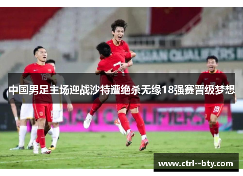 中国男足主场迎战沙特遭绝杀无缘18强赛晋级梦想