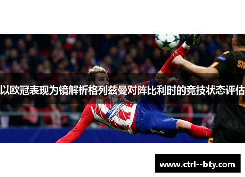 以欧冠表现为镜解析格列兹曼对阵比利时的竞技状态评估