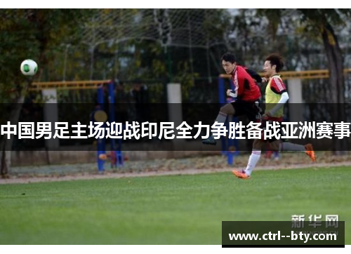中国男足主场迎战印尼全力争胜备战亚洲赛事 中国男足主场迎战印尼全力争胜备战亚洲赛事