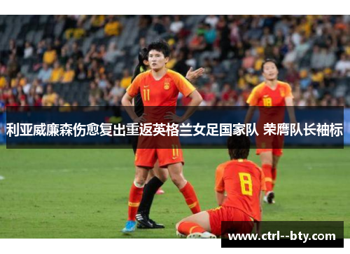 利亚威廉森伤愈复出重返英格兰女足国家队 荣膺队长袖标 利亚威廉森伤愈复出重返英格兰女足国家队 荣膺队长袖标