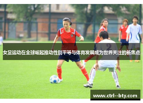 女足运动在全球崛起推动性别平等与体育发展成为世界关注的新焦点