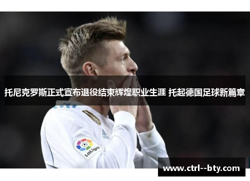 托尼克罗斯正式宣布退役结束辉煌职业生涯 托起德国足球新篇章 托尼克罗斯正式宣布退役结束辉煌职业生涯 托起德国足球新篇章