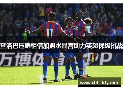 查洛巴压哨租借加盟水晶宫助力英超保级挑战 查洛巴压哨租借加盟水晶宫助力英超保级挑战